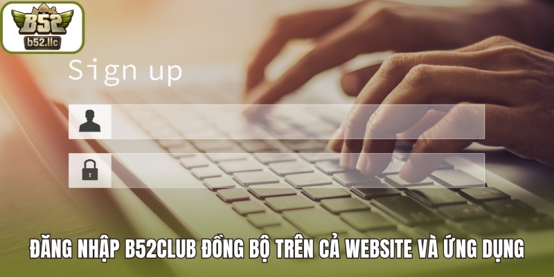 Đăng nhập B52club đồng bộ trên cả website và ứng dụng